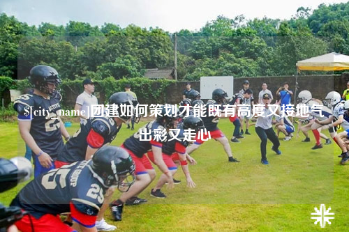 云浮团建如何策划才能既有高度又接地气出彩又走心