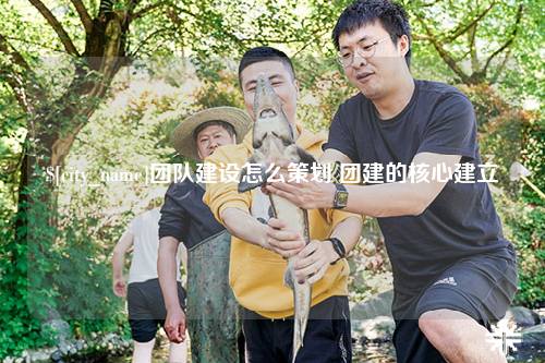 云浮团队建设怎么策划 团建的核心建立